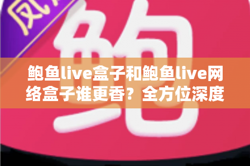 鲍鱼live盒子和鲍鱼live网络盒子谁更香？全方位深度对比帮你选出心仪之选