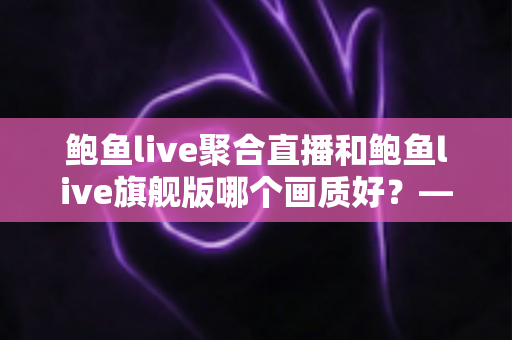 鲍鱼live聚合直播和鲍鱼live旗舰版哪个画质好？——两大版本画质深度对比与选购全攻略