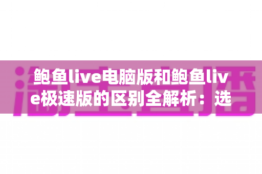鲍鱼live电脑版和鲍鱼live极速版的区别全解析：选对版本，畅享流畅观看新体验