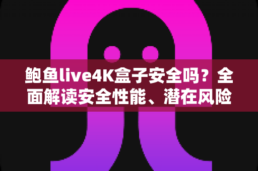 鲍鱼live4K盒子安全吗？全面解读安全性能、潜在风险与选购使用指南