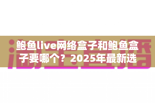 鲍鱼live网络盒子和鲍鱼盒子要哪个?2025年最新选购对比指南与避坑建议 鲍鱼live网络盒子和鲍鱼盒子要哪个?2025年最新选购对比指南与避坑建议