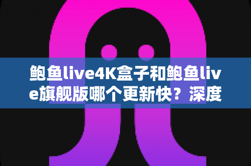 鲍鱼live4K盒子和鲍鱼live旗舰版哪个更新快？深度对比分析与选购指南