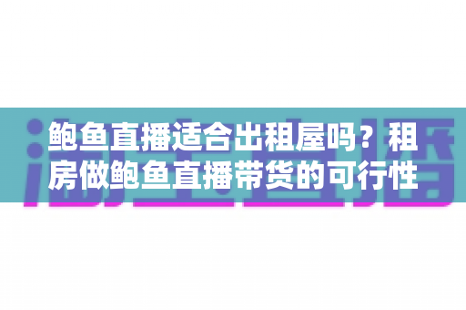 鲍鱼直播适合出租屋吗?租房做鲍鱼直播带货的可行性、成本与注意事项全解析 鲍鱼直播适合出租屋吗?租房做鲍鱼直播带货的可行性、成本与注意事项全解析