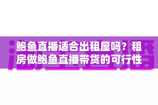 鲍鱼直播适合出租屋吗？租房做鲍鱼直播带货的可行性、成本与注意事项全解析