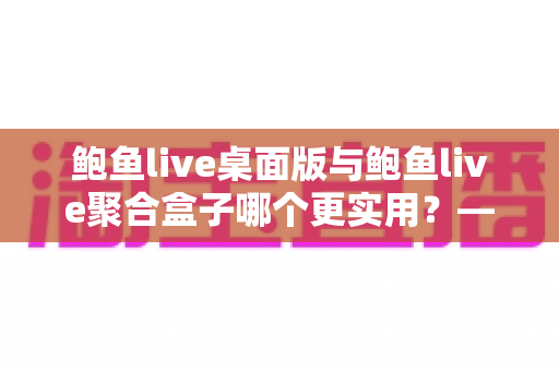 鲍鱼live桌面版与鲍鱼live聚合盒子哪个更实用？——五大维度深度对比与选购指南