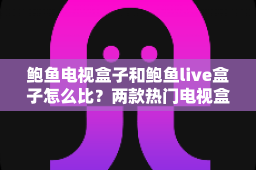 鲍鱼电视盒子和鲍鱼live盒子怎么比？两款热门电视盒子的全面对比与选购指南