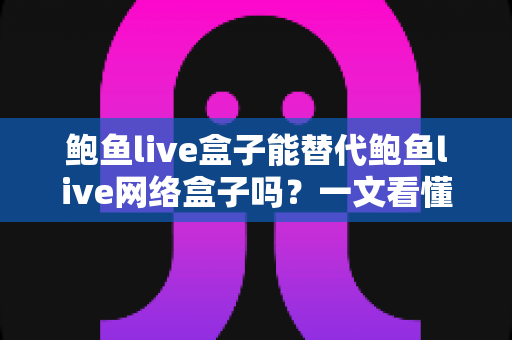 鲍鱼live盒子能替代鲍鱼live网络盒子吗？一文看懂两者区别与选择建议