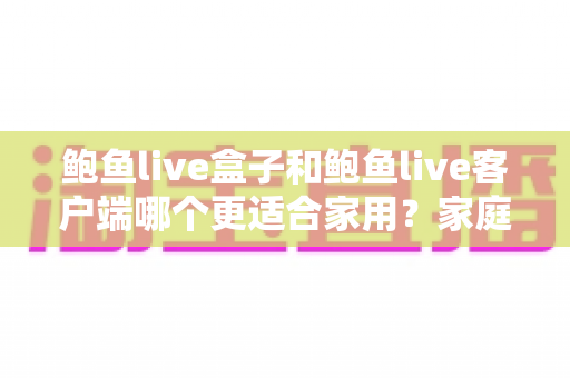 鲍鱼live盒子和鲍鱼live客户端哪个更适合家用?家庭影音设备选购全攻略与深度对比解析 鲍鱼live盒子和鲍鱼live客户端哪个更适合家用?家庭影音设备选购全攻略与深度对比解析