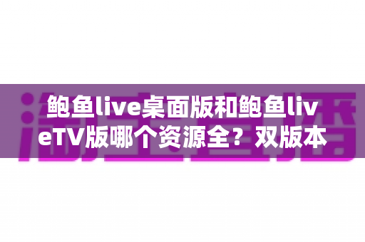 鲍鱼live桌面版和鲍鱼liveTV版哪个资源全？双版本资源深度对比解析，帮你选对观影终端