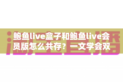 鲍鱼live盒子和鲍鱼live会员版怎么共存？一文学会双版本安装全攻略