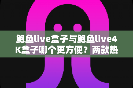 鲍鱼live盒子与鲍鱼live4K盒子哪个更方便？两款热门电视盒子从安装到维护的全维度对比指南
