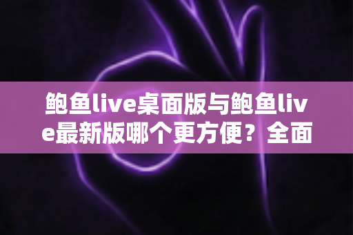 鲍鱼live桌面版与鲍鱼live最新版哪个更方便？全面对比评测，帮你快速找到最顺手的使用方式