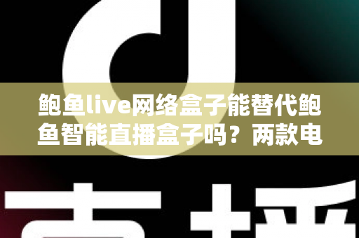 鲍鱼live网络盒子能替代鲍鱼智能直播盒子吗？两款电视盒子深度对比与选购全指南