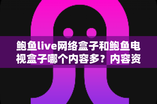 鲍鱼live网络盒子和鲍鱼电视盒子哪个内容多？内容资源深度对比与选购避坑指南