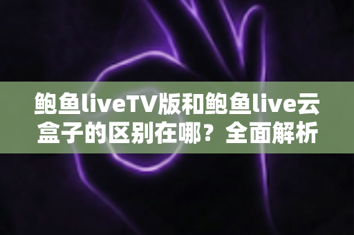 鲍鱼liveTV版和鲍鱼live云盒子的区别在哪？全面解析两大版本差异，帮你选对不选错