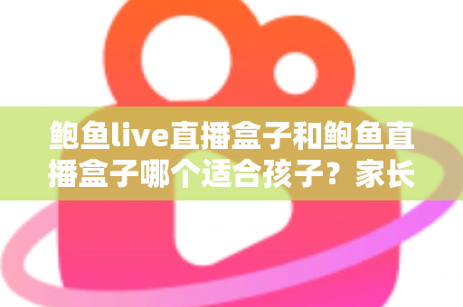 鲍鱼live直播盒子和鲍鱼直播盒子哪个适合孩子？家长必看的深度选购指南