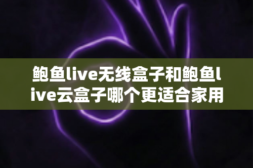 鲍鱼live无线盒子和鲍鱼live云盒子哪个更适合家用？家用电视盒子全面对比与选购指南