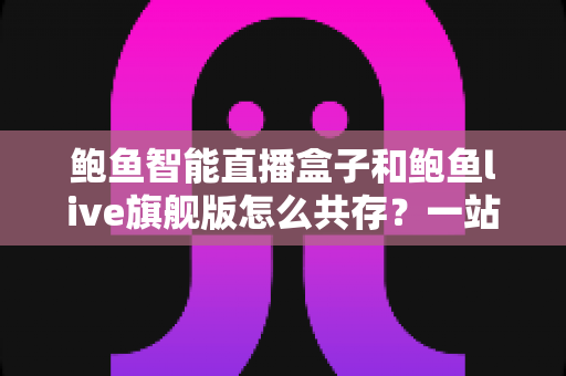 鲍鱼智能直播盒子和鲍鱼live旗舰版怎么共存?一站式双版本安装使用全攻略 鲍鱼智能直播盒子和鲍鱼live旗舰版怎么共存?一站式双版本安装使用全攻略