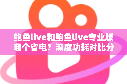 鲍鱼live和鲍鱼live专业版哪个省电？深度功耗对比分析与超实用省电优化全攻略