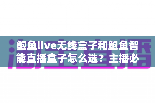 鲍鱼live无线盒子和鲍鱼智能直播盒子怎么选？主播必备的选购避坑指南全解析