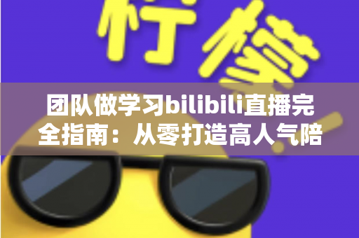 团队做学习bilibili直播完全指南：从零打造高人气陪伴式学习直播间