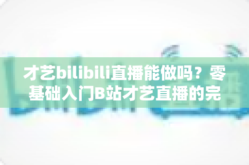 才艺bilibili直播能做吗?零基础入门B站才艺直播的完整攻略与变现指南 才艺bilibili直播能做吗?零基础入门B站才艺直播的完整攻略与变现指南