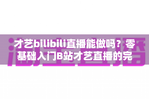 才艺bilibili直播能做吗?零基础入门B站才艺直播的完整攻略与变现指南 才艺bilibili直播能做吗?零基础入门B站才艺直播的完整攻略与变现指南