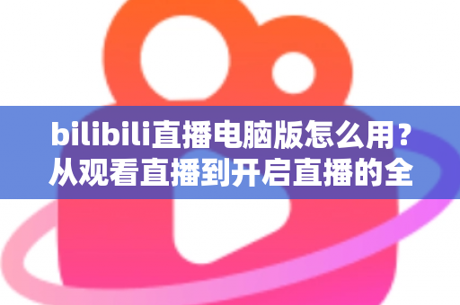 bilibili直播电脑版怎么用？从观看直播到开启直播的全方位实用教程
