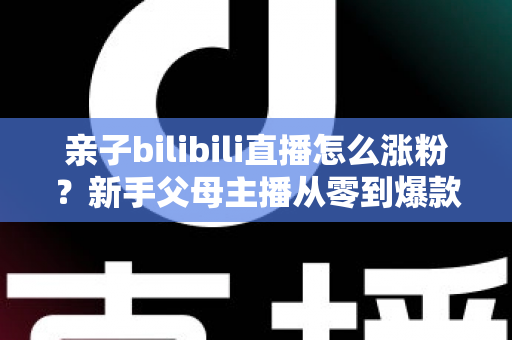 亲子bilibili直播怎么涨粉?新手父母主播从零到爆款的实战涨粉指南 亲子bilibili直播怎么涨粉?新手父母主播从零到爆款的实战涨粉指南