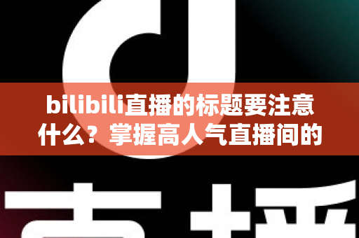bilibili直播的标题要注意什么？掌握高人气直播间的标题创作秘诀与实战技巧