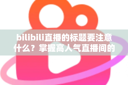 bilibili直播的标题要注意什么？掌握高人气直播间的标题创作秘诀与实战技巧