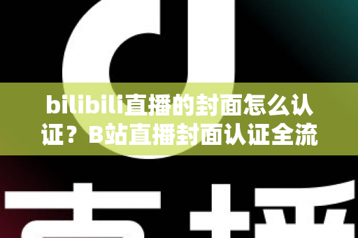 bilibili直播的封面怎么认证？B站直播封面认证全流程解析与快速过审实用指南