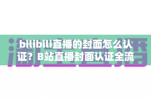 bilibili直播的封面怎么认证？B站直播封面认证全流程解析与快速过审实用指南