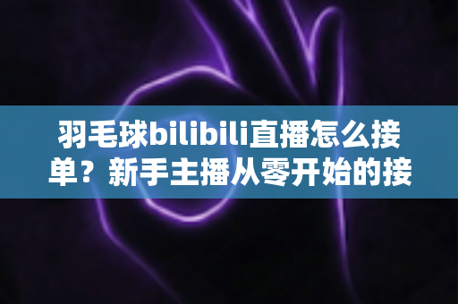 羽毛球bilibili直播怎么接单？新手主播从零开始的接单变现全攻略