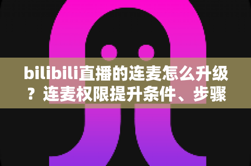 bilibili直播的连麦怎么升级？连麦权限提升条件、步骤与运营技巧一站式全解析