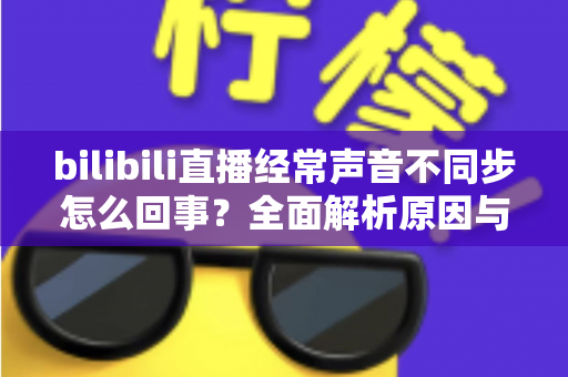 bilibili直播经常声音不同步怎么回事？全面解析原因与实用解决方案大全
