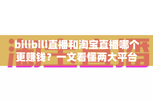 bilibili直播和淘宝直播哪个更赚钱？一文看懂两大平台的收益差异与选择策略