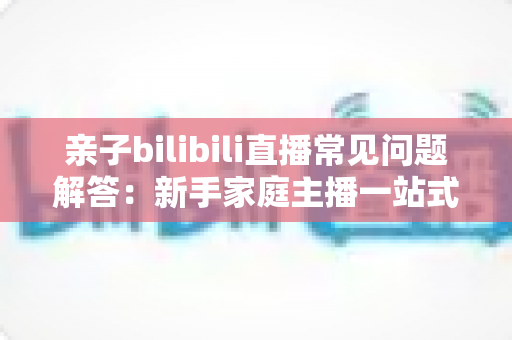 亲子bilibili直播常见问题解答：新手家庭主播一站式入门指南，助您轻松开启温馨直播之旅