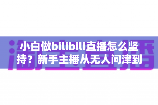 小白做bilibili直播怎么坚持？新手主播从无人问津到稳步成长的实战生存指南