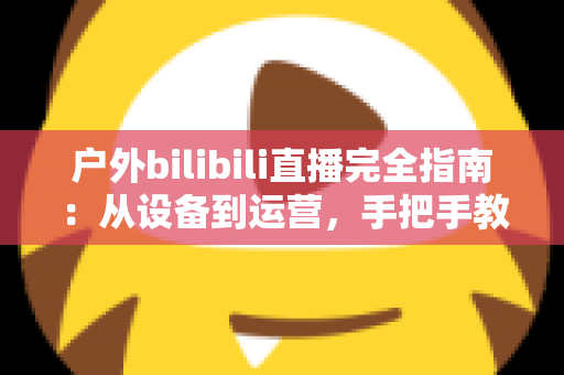 户外bilibili直播完全指南:从设备到运营,手把手教你打造高人气户外直播间 户外bilibili直播完全指南:从设备到运营,手把手教你打造高人气户外直播间