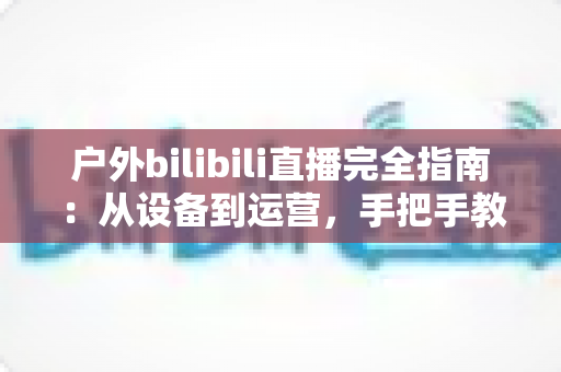 户外bilibili直播完全指南:从设备到运营,手把手教你打造高人气户外直播间 户外bilibili直播完全指南:从设备到运营,手把手教你打造高人气户外直播间