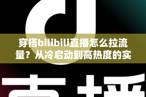 穿搭bilibili直播怎么拉流量?从冷启动到高热度的实战引流全攻略 穿搭bilibili直播怎么拉流量?从冷启动到高热度的实战引流全攻略