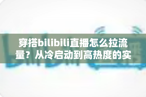 穿搭bilibili直播怎么拉流量?从冷启动到高热度的实战引流全攻略 穿搭bilibili直播怎么拉流量?从冷启动到高热度的实战引流全攻略