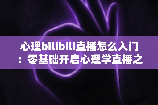 心理bilibili直播怎么入门：零基础开启心理学直播之路的全方位实战指南
