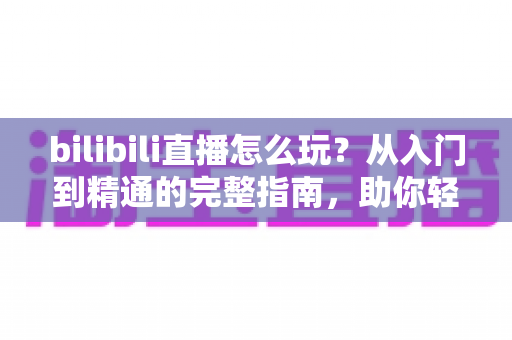 bilibili直播怎么玩？从入门到精通的完整指南，助你轻松玩转B站直播