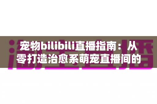 宠物bilibili直播指南：从零打造治愈系萌宠直播间的完整攻略