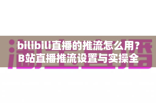 bilibili直播的推流怎么用？B站直播推流设置与实操全流程指南
