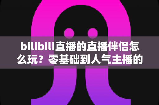 bilibili直播的直播伴侣怎么玩？零基础到人气主播的一篇全流程实战教程