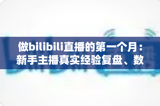 做bilibili直播的第一个月：新手主播真实经验复盘、数据变化与避坑指南全分享