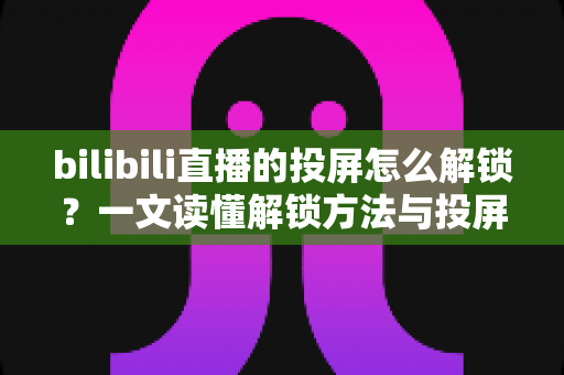 bilibili直播的投屏怎么解锁？一文读懂解锁方法与投屏全流程指南